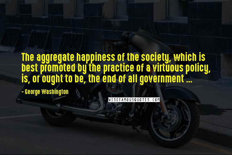 George Washington Quotes: The aggregate happiness of the society, which is best promoted by the practice of a virtuous policy, is, or ought to be, the end of all government ...