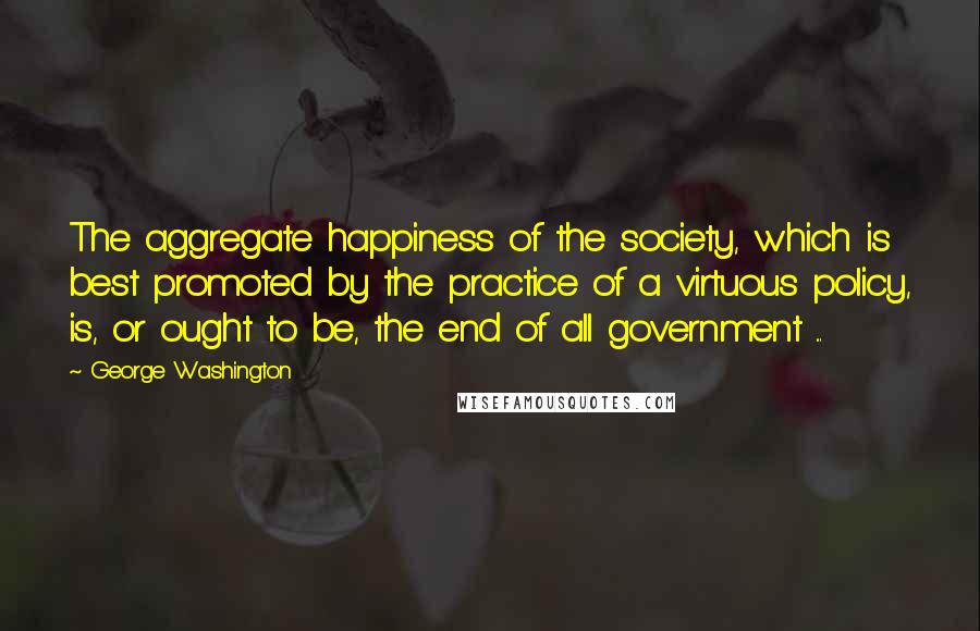 George Washington Quotes: The aggregate happiness of the society, which is best promoted by the practice of a virtuous policy, is, or ought to be, the end of all government ...