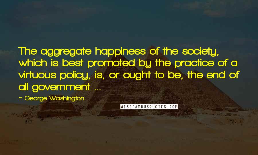 George Washington Quotes: The aggregate happiness of the society, which is best promoted by the practice of a virtuous policy, is, or ought to be, the end of all government ...
