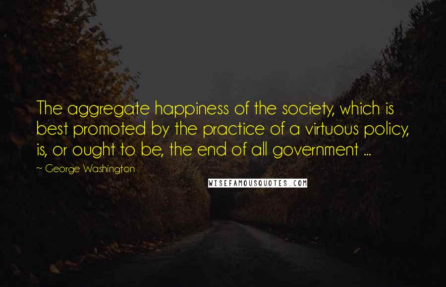 George Washington Quotes: The aggregate happiness of the society, which is best promoted by the practice of a virtuous policy, is, or ought to be, the end of all government ...