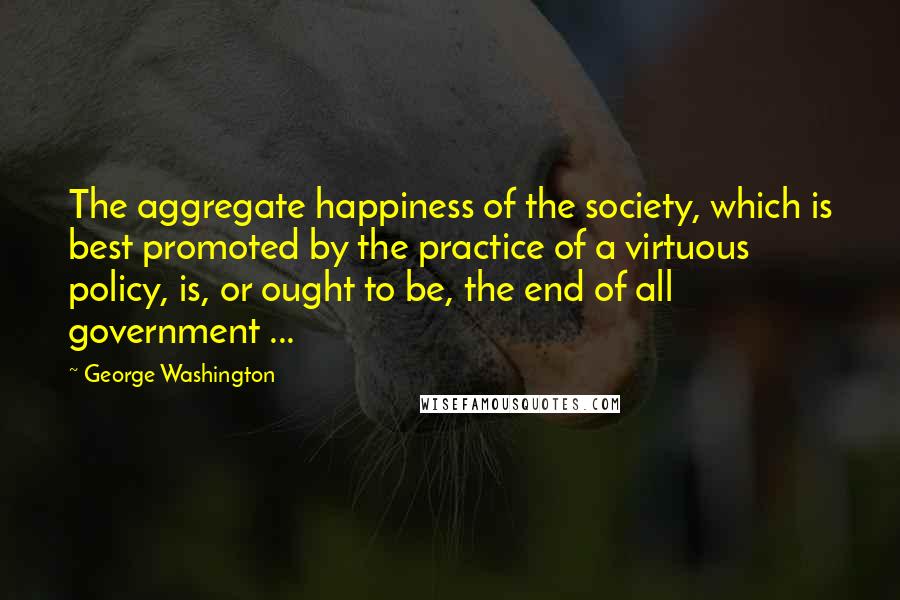 George Washington Quotes: The aggregate happiness of the society, which is best promoted by the practice of a virtuous policy, is, or ought to be, the end of all government ...