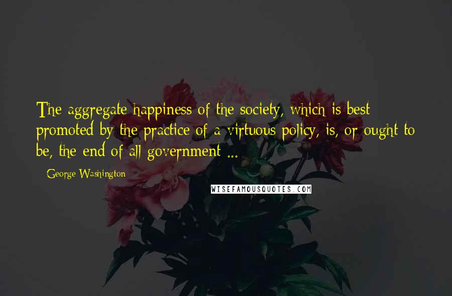 George Washington Quotes: The aggregate happiness of the society, which is best promoted by the practice of a virtuous policy, is, or ought to be, the end of all government ...