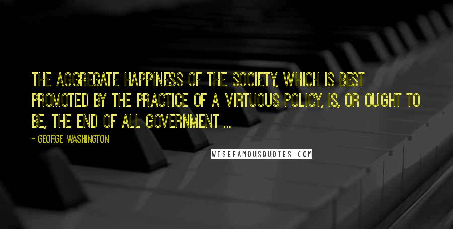 George Washington Quotes: The aggregate happiness of the society, which is best promoted by the practice of a virtuous policy, is, or ought to be, the end of all government ...