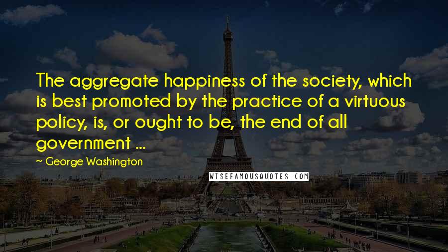 George Washington Quotes: The aggregate happiness of the society, which is best promoted by the practice of a virtuous policy, is, or ought to be, the end of all government ...