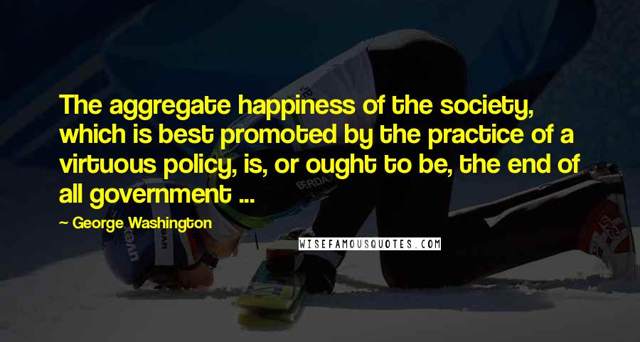 George Washington Quotes: The aggregate happiness of the society, which is best promoted by the practice of a virtuous policy, is, or ought to be, the end of all government ...