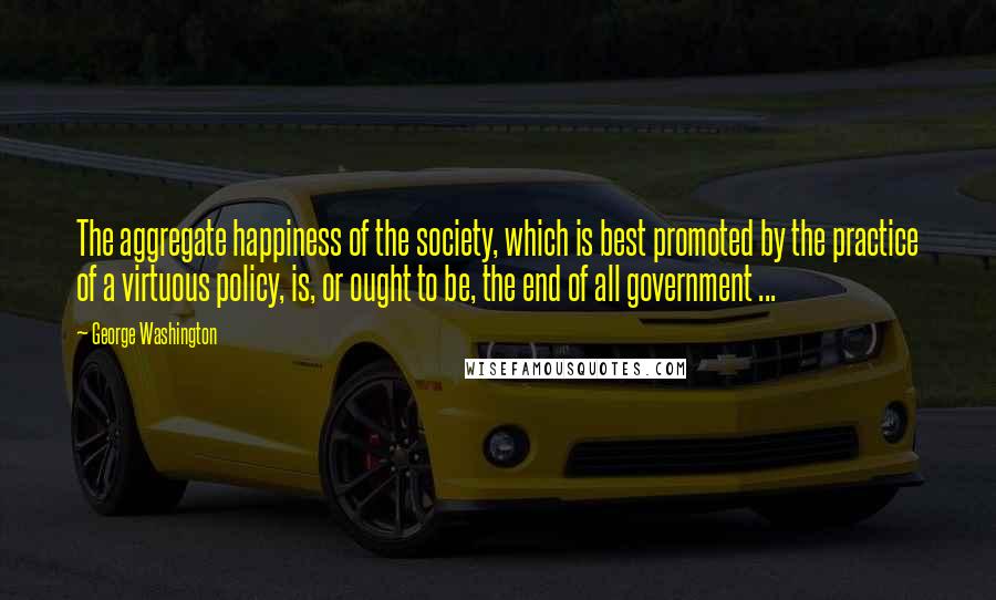 George Washington Quotes: The aggregate happiness of the society, which is best promoted by the practice of a virtuous policy, is, or ought to be, the end of all government ...