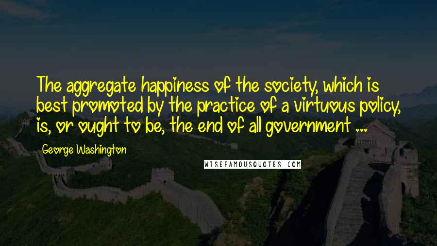 George Washington Quotes: The aggregate happiness of the society, which is best promoted by the practice of a virtuous policy, is, or ought to be, the end of all government ...