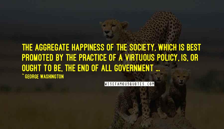 George Washington Quotes: The aggregate happiness of the society, which is best promoted by the practice of a virtuous policy, is, or ought to be, the end of all government ...
