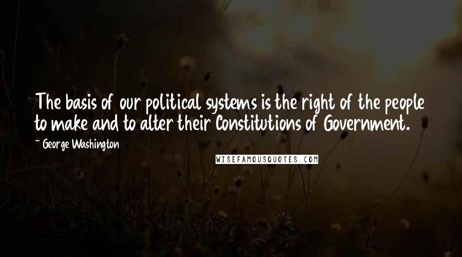 George Washington Quotes: The basis of our political systems is the right of the people to make and to alter their Constitutions of Government.