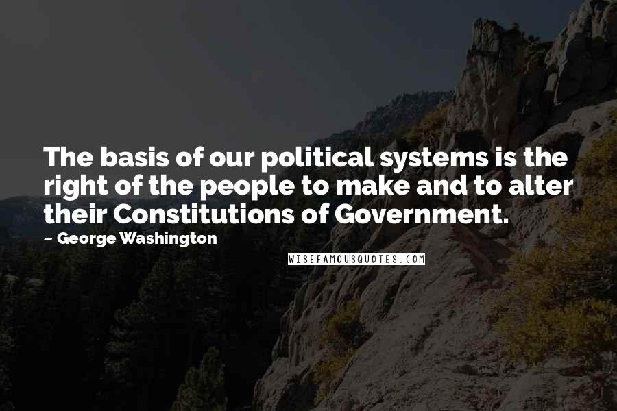 George Washington Quotes: The basis of our political systems is the right of the people to make and to alter their Constitutions of Government.
