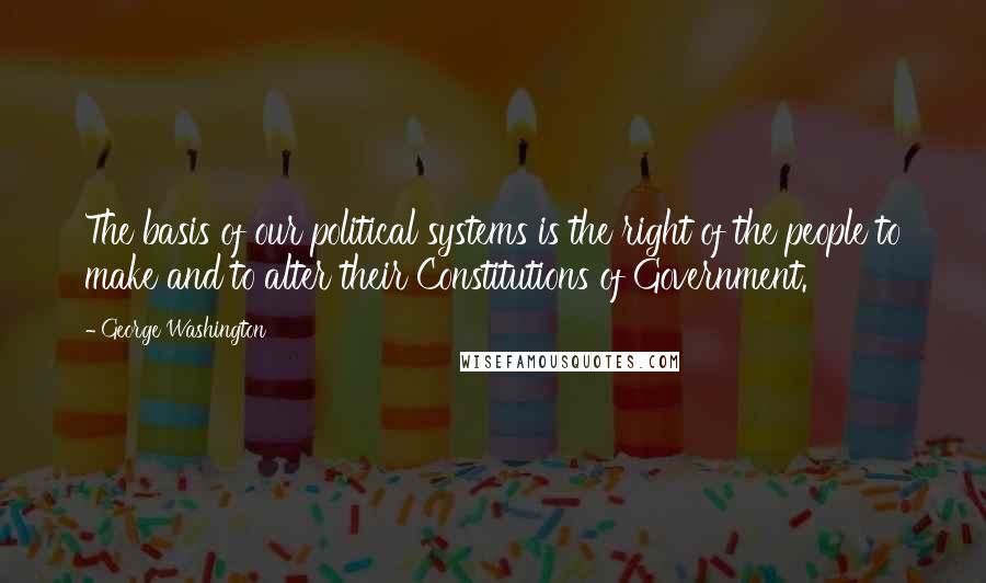 George Washington Quotes: The basis of our political systems is the right of the people to make and to alter their Constitutions of Government.