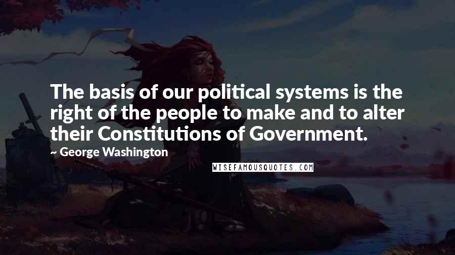 George Washington Quotes: The basis of our political systems is the right of the people to make and to alter their Constitutions of Government.