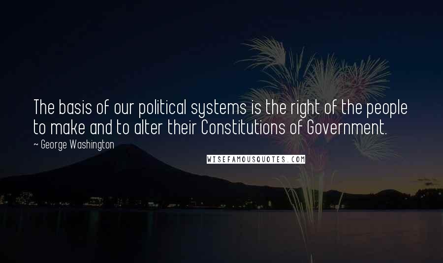 George Washington Quotes: The basis of our political systems is the right of the people to make and to alter their Constitutions of Government.