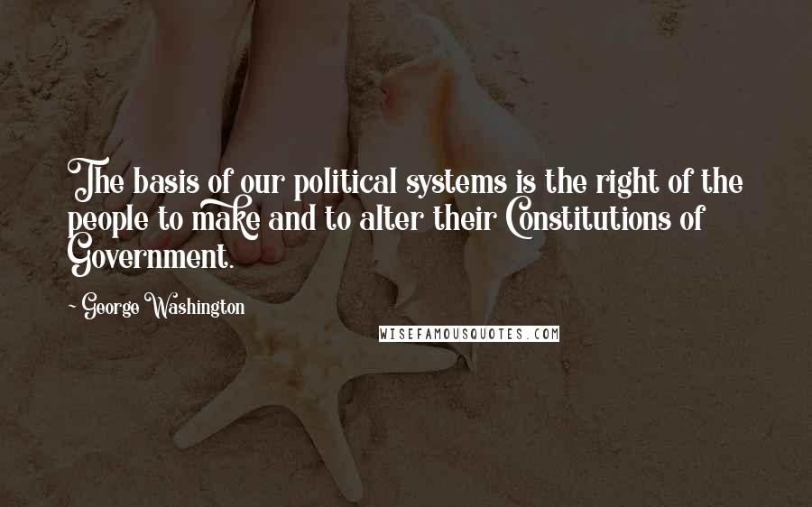 George Washington Quotes: The basis of our political systems is the right of the people to make and to alter their Constitutions of Government.