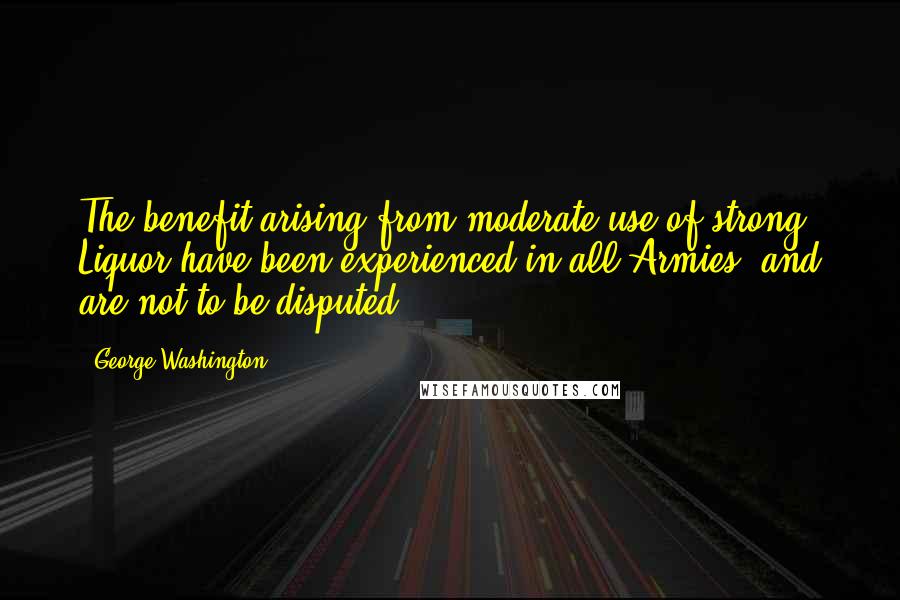 George Washington Quotes: The benefit arising from moderate use of strong Liquor have been experienced in all Armies, and are not to be disputed.