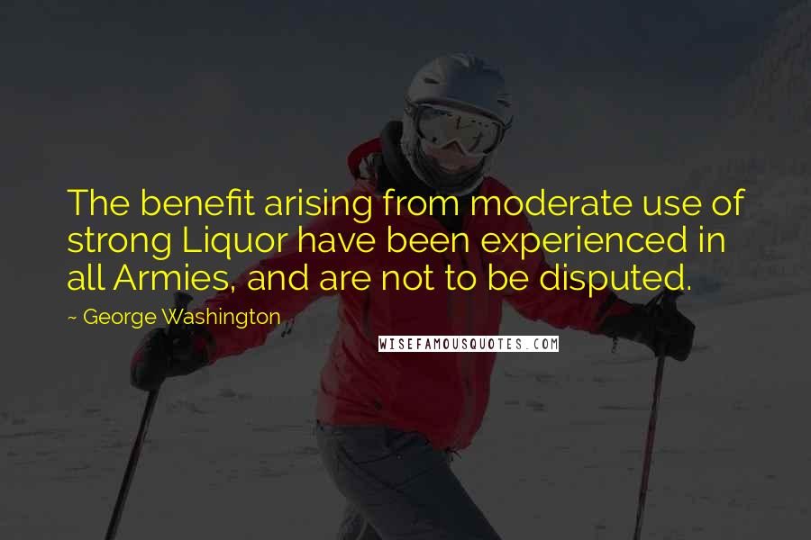 George Washington Quotes: The benefit arising from moderate use of strong Liquor have been experienced in all Armies, and are not to be disputed.