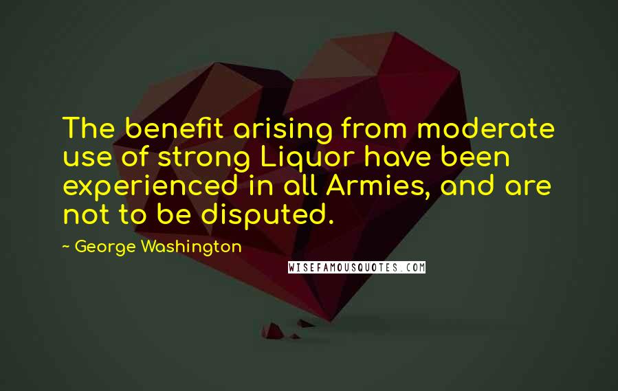 George Washington Quotes: The benefit arising from moderate use of strong Liquor have been experienced in all Armies, and are not to be disputed.