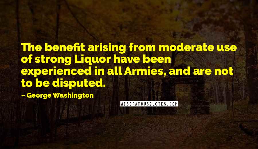 George Washington Quotes: The benefit arising from moderate use of strong Liquor have been experienced in all Armies, and are not to be disputed.