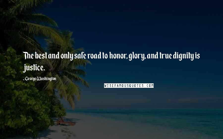 George Washington Quotes: The best and only safe road to honor, glory, and true dignity is justice.