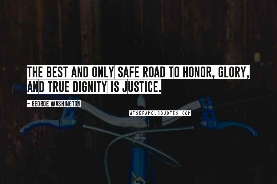 George Washington Quotes: The best and only safe road to honor, glory, and true dignity is justice.