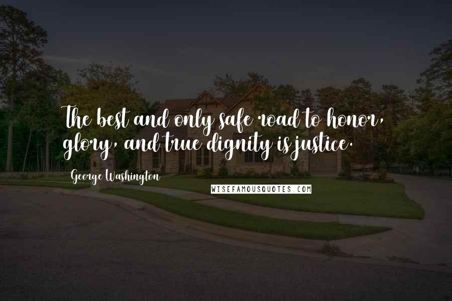 George Washington Quotes: The best and only safe road to honor, glory, and true dignity is justice.