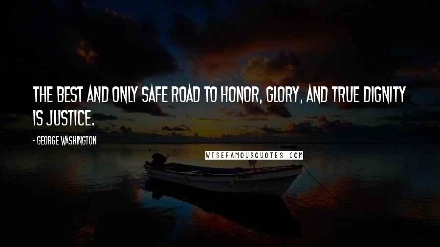 George Washington Quotes: The best and only safe road to honor, glory, and true dignity is justice.