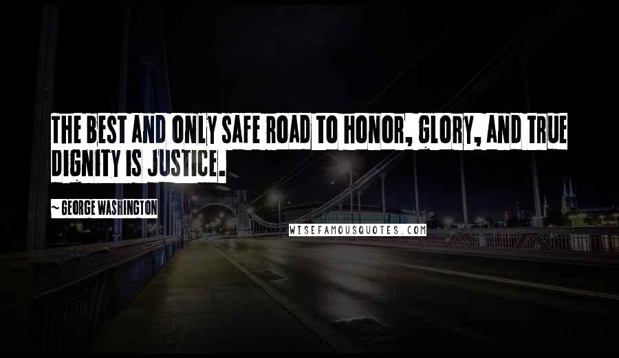 George Washington Quotes: The best and only safe road to honor, glory, and true dignity is justice.