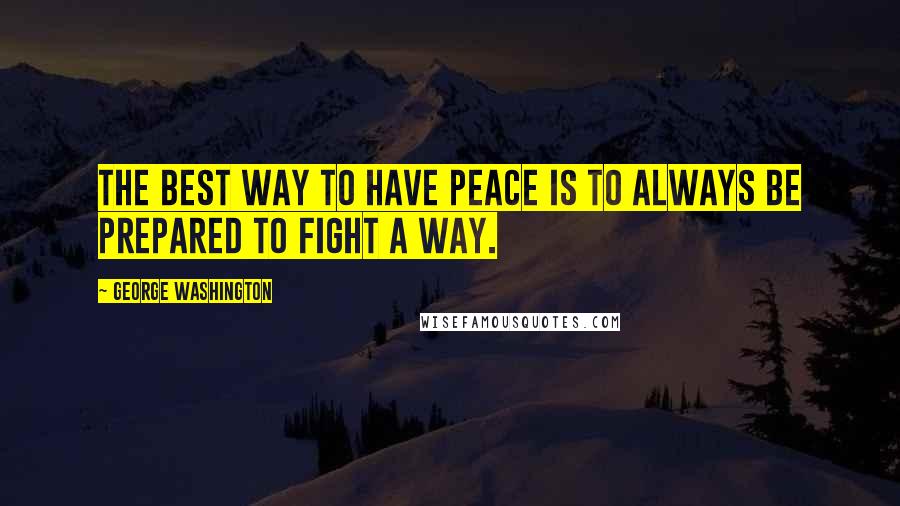 George Washington Quotes: The best way to have peace is to always be prepared to fight a way.