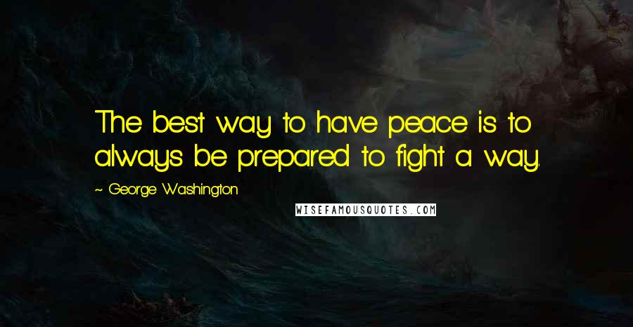 George Washington Quotes: The best way to have peace is to always be prepared to fight a way.