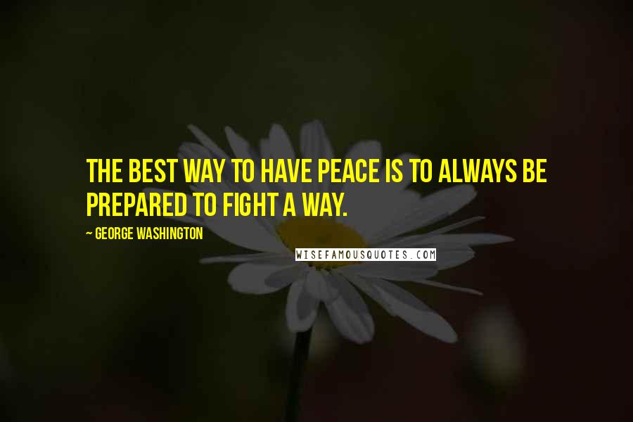 George Washington Quotes: The best way to have peace is to always be prepared to fight a way.