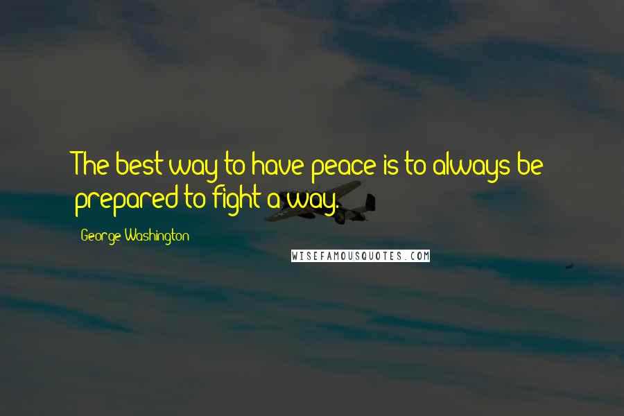 George Washington Quotes: The best way to have peace is to always be prepared to fight a way.