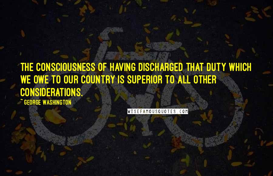 George Washington Quotes: The consciousness of having discharged that duty which we owe to our country is superior to all other considerations.