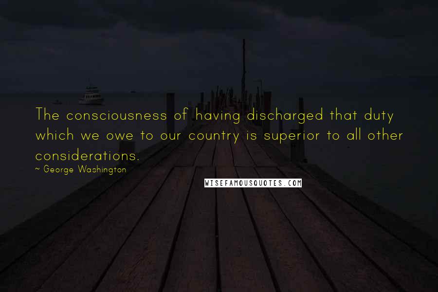 George Washington Quotes: The consciousness of having discharged that duty which we owe to our country is superior to all other considerations.