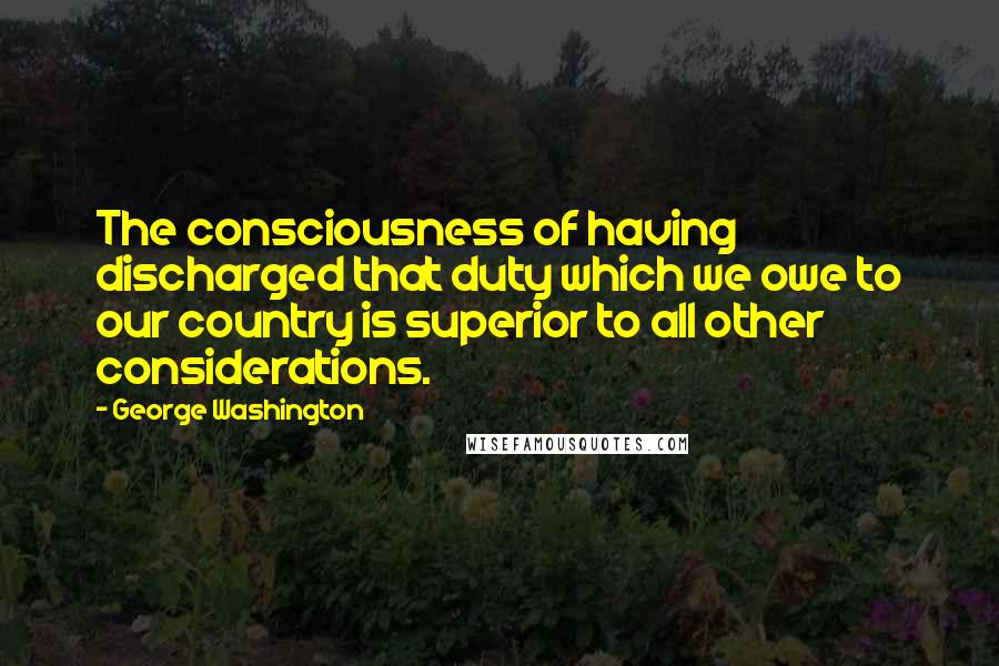 George Washington Quotes: The consciousness of having discharged that duty which we owe to our country is superior to all other considerations.