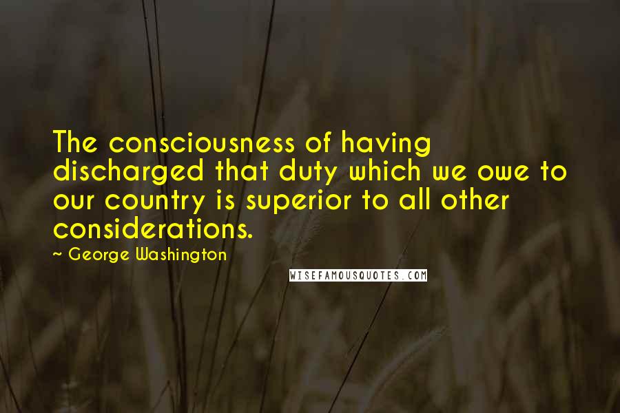 George Washington Quotes: The consciousness of having discharged that duty which we owe to our country is superior to all other considerations.