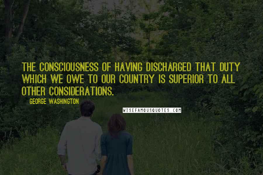 George Washington Quotes: The consciousness of having discharged that duty which we owe to our country is superior to all other considerations.