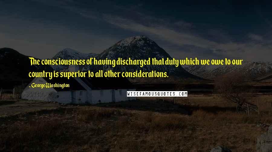 George Washington Quotes: The consciousness of having discharged that duty which we owe to our country is superior to all other considerations.