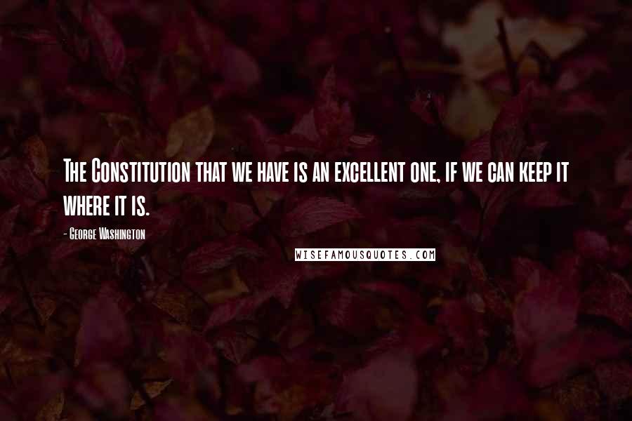 George Washington Quotes: The Constitution that we have is an excellent one, if we can keep it where it is.