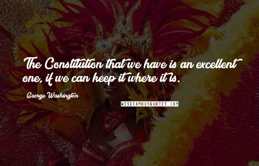George Washington Quotes: The Constitution that we have is an excellent one, if we can keep it where it is.