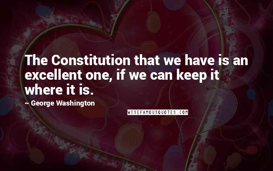 George Washington Quotes: The Constitution that we have is an excellent one, if we can keep it where it is.