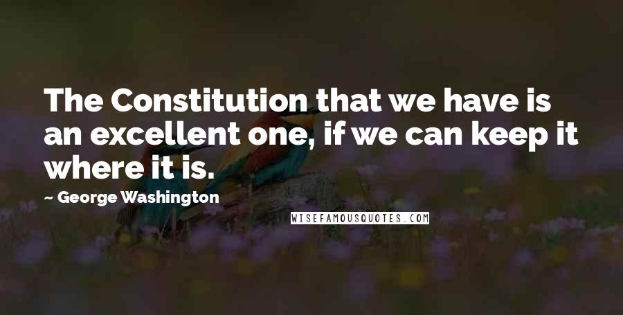 George Washington Quotes: The Constitution that we have is an excellent one, if we can keep it where it is.