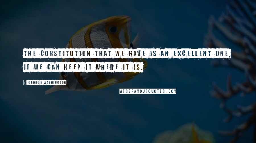 George Washington Quotes: The Constitution that we have is an excellent one, if we can keep it where it is.