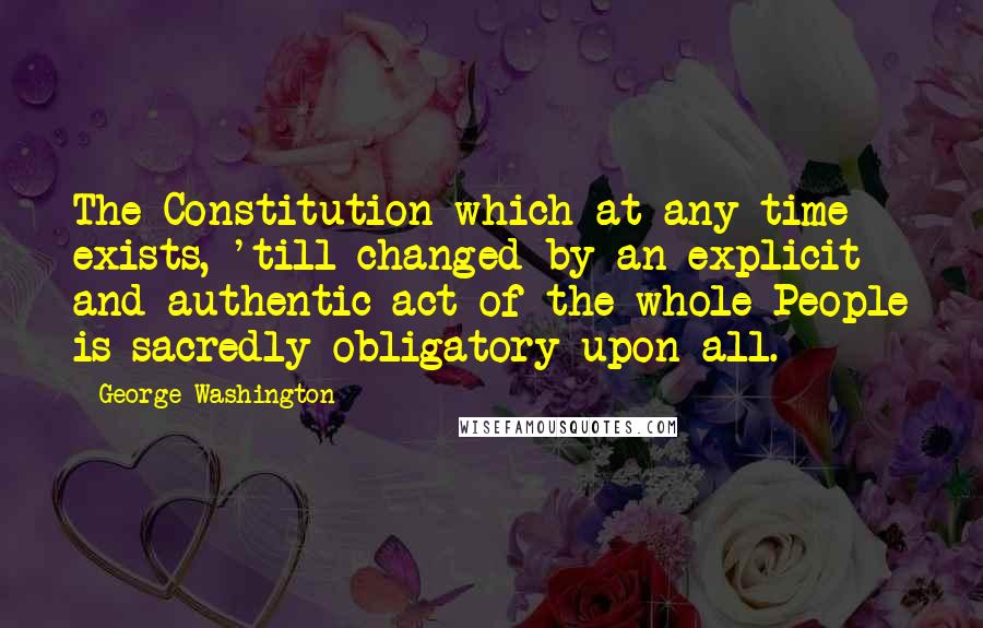 George Washington Quotes: The Constitution which at any time exists, 'till changed by an explicit and authentic act of the whole People is sacredly obligatory upon all.