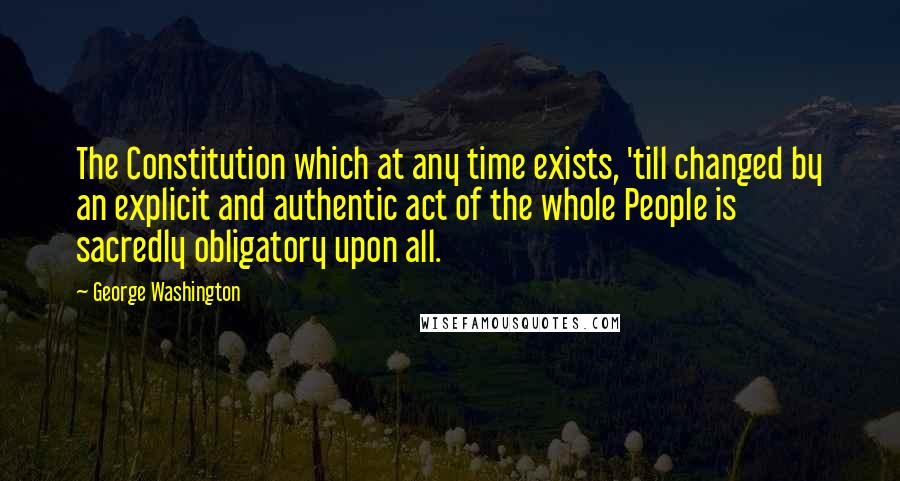 George Washington Quotes: The Constitution which at any time exists, 'till changed by an explicit and authentic act of the whole People is sacredly obligatory upon all.