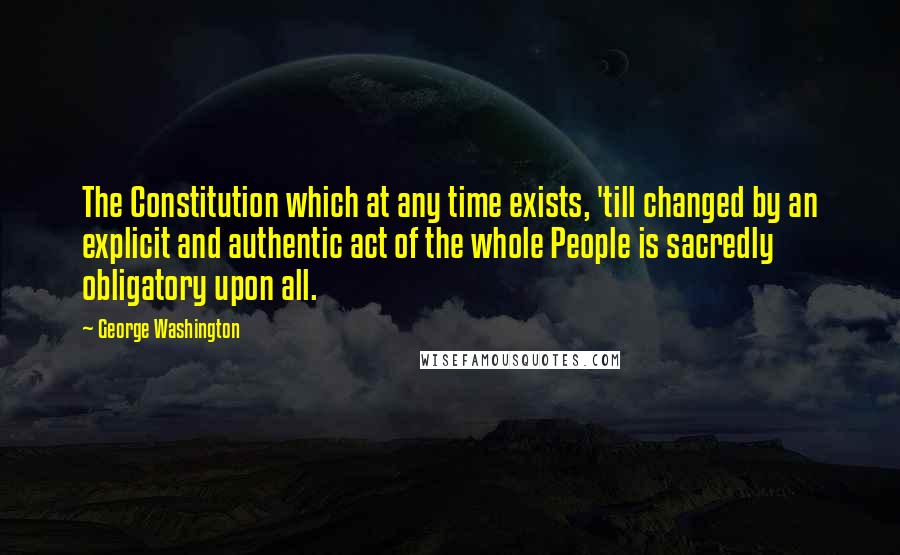 George Washington Quotes: The Constitution which at any time exists, 'till changed by an explicit and authentic act of the whole People is sacredly obligatory upon all.