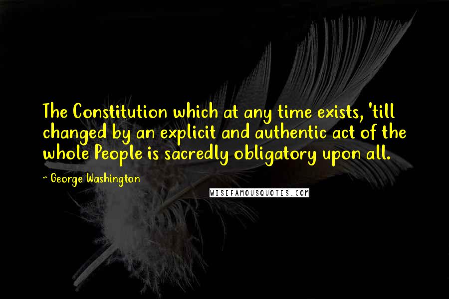 George Washington Quotes: The Constitution which at any time exists, 'till changed by an explicit and authentic act of the whole People is sacredly obligatory upon all.