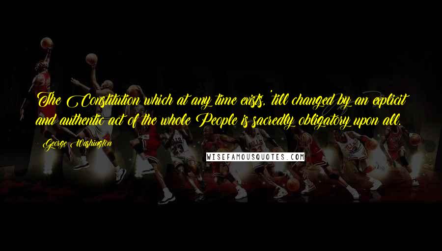 George Washington Quotes: The Constitution which at any time exists, 'till changed by an explicit and authentic act of the whole People is sacredly obligatory upon all.