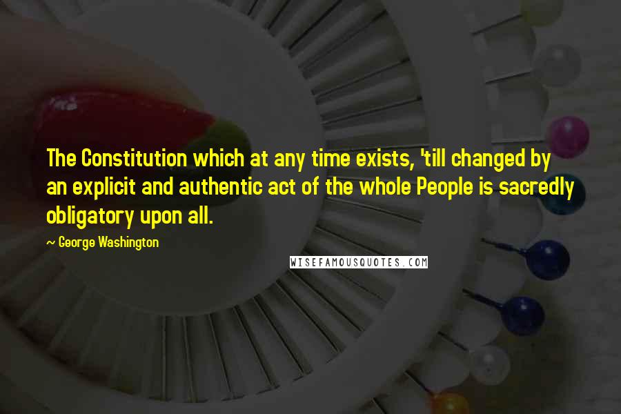 George Washington Quotes: The Constitution which at any time exists, 'till changed by an explicit and authentic act of the whole People is sacredly obligatory upon all.