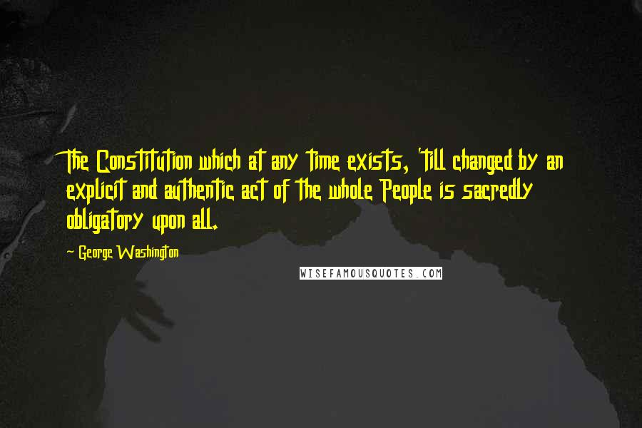 George Washington Quotes: The Constitution which at any time exists, 'till changed by an explicit and authentic act of the whole People is sacredly obligatory upon all.