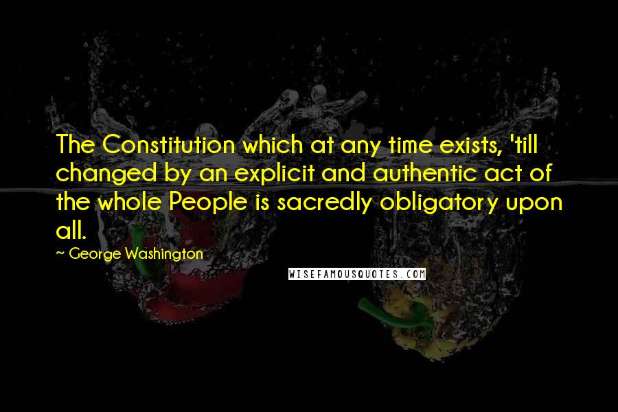 George Washington Quotes: The Constitution which at any time exists, 'till changed by an explicit and authentic act of the whole People is sacredly obligatory upon all.